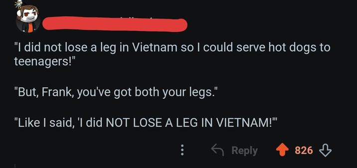 "I did not lose a leg in Vietnam so I could serve hot dogs to teenagers!" "But, Frank, you've got both your legs." "Like I said, 'I did NOT LOSE A LEG IN VIETNAM!" Reply 826
