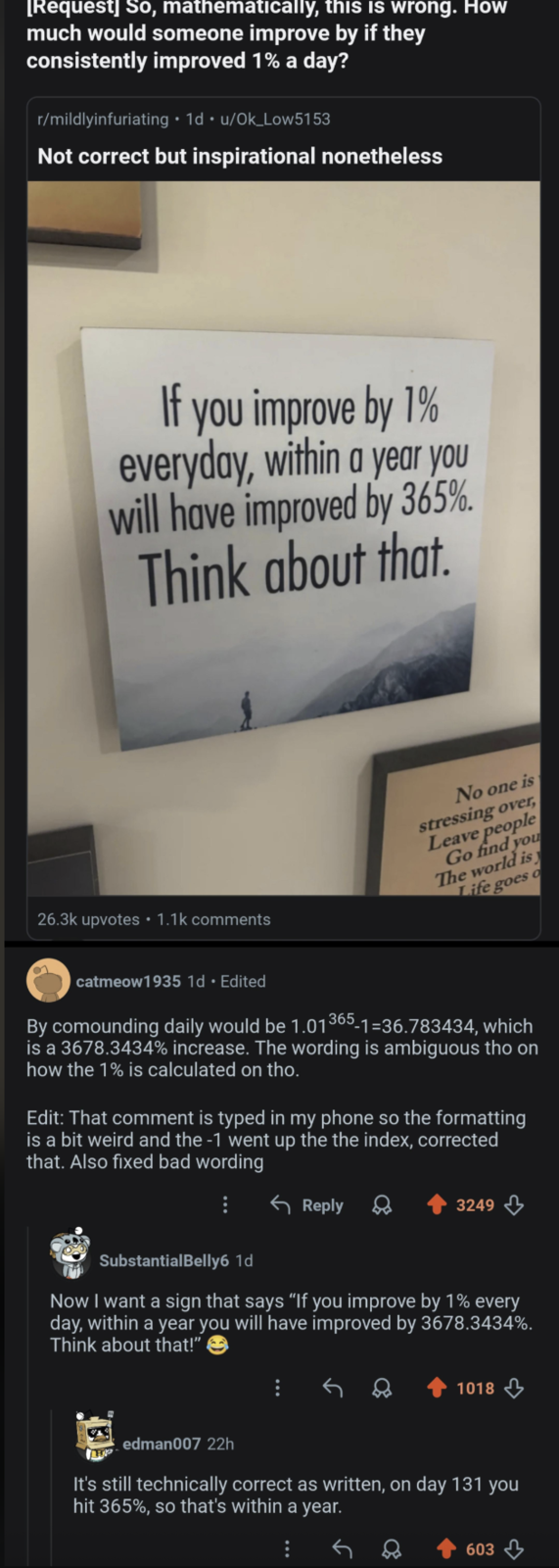 [Request] So, mathematically, this is wrong. How much would someone improve by if they consistently improved 1% a day? r/mildlyinfuriating 1d u/Ok_Low5153 Not correct but inspirational nonetheless If you improve by 1% everyday, within a year you will have improved by 365%. Think about that. 26.3k upvotes ⚫ 1.1k comments No one is stressing over, Leave people Go find you The world is Life goes o catmeow1935 1d. Edited By comounding daily would be 1.01365-1-36.783434, which is a 3678.3434% increase. The wording is ambiguous tho on how the 1% is calculated on tho. Edit: That comment is typed in my phone so the formatting is a bit weird and the -1 went up the the index, corrected that. Also fixed bad wording Reply 3249 SubstantialBelly6 1d Now I want a sign that says "If you improve by 1% every day, within a year you will have improved by 3678.3434%. Think about that!" 1018 edman007 22h It's still technically correct as written, on day 131 you hit 365%, so that's within a year. 603