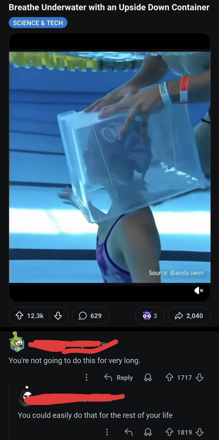 Breathe Underwater with an Upside Down Container SCIENCE & TECH Source: @akela.swim 12.3k в 629 3 2,040 You're not going to do this for very long. Reply 1717 You could easily do that for the rest of your life 1819