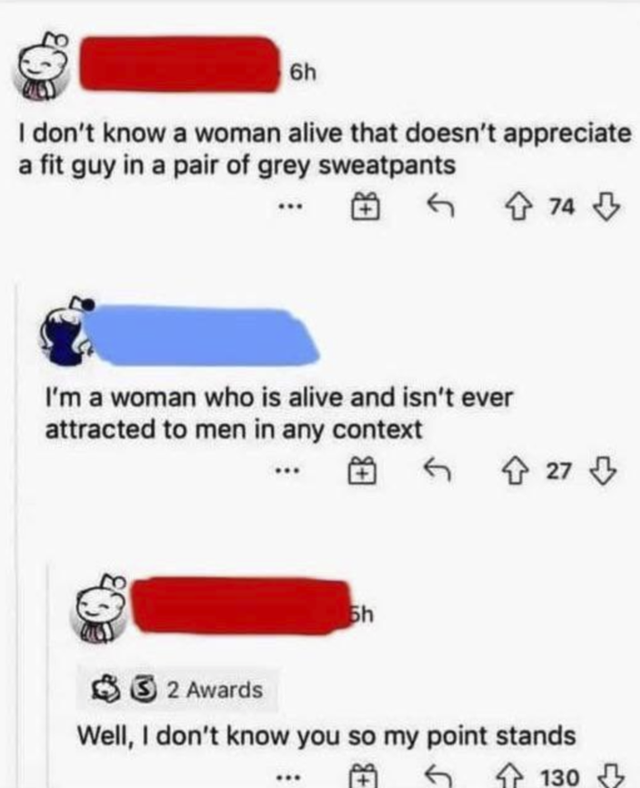 6h I don't know a woman alive that doesn't appreciate a fit guy in a pair of grey sweatpants I'm a woman who is alive and isn't ever attracted to men in any context 5h 74 ← 27⇓ 2 Awards Well, I don't know you so my point stands 130