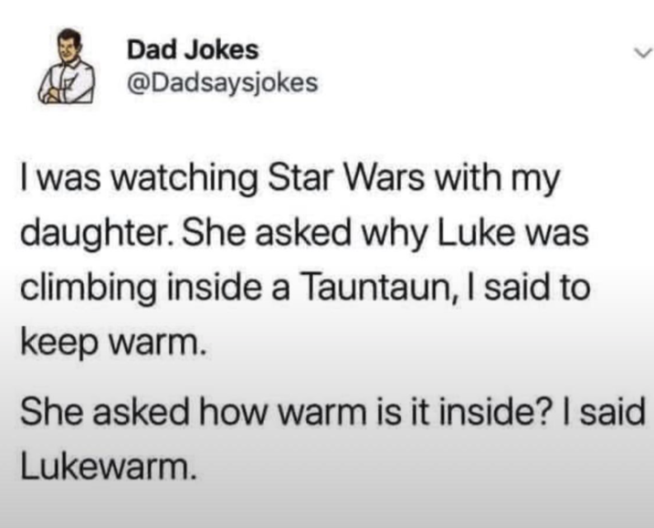 Dad Jokes @Dadsaysjokes I was watching Star Wars with my daughter. She asked why Luke was climbing inside a Tauntaun, I said to keep warm. She asked how warm is it inside? I said Lukewarm.