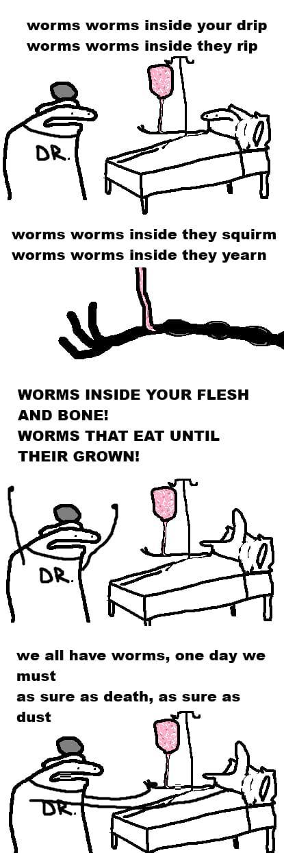 worms worms inside your drip worms worms inside they rip DR. worms worms inside they squirm worms worms inside they yearn WORMS INSIDE YOUR FLESH AND BONE! WORMS THAT EAT UNTIL THEIR GROWN! DR. we all have worms, one day we must as sure as death, as sure as dust DR.