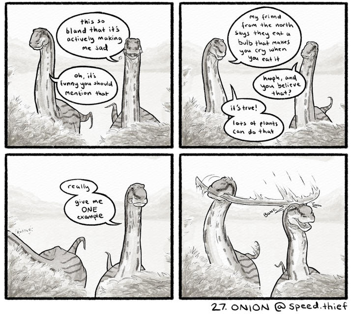 RUSTLE this so bland that it's actively making me sad My friend from the north says they eat a bulb that makes you cry when you eat it oh, it's funny you should Mention that it's true! hmph, and you believe that? lots of plants Can do that really give me ONE example BONK 27. ONION @speed. thief