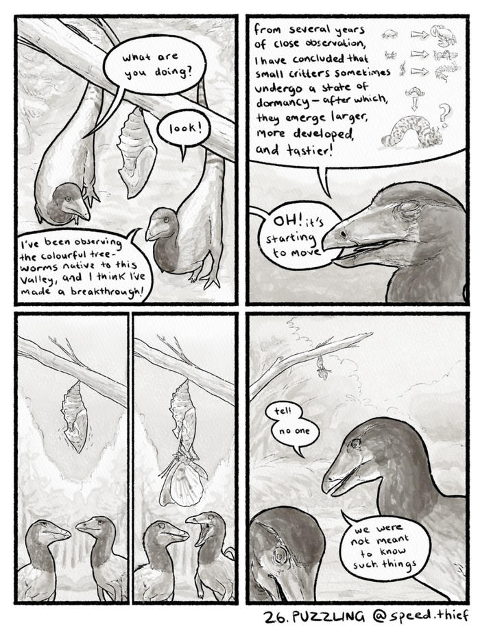 What are you doing? look! from several years of close observation, I have concluded that Small critters Sometimes undergo a state of dormancy-after which, they emerge larger, more developed, and tastier! M I've been observing the colourful tree- worms native to this Valley, and I think I've made a breakthrough! OH! it's starting to move tel! no one we were not meant to know such things 26. PUZZLING @speed. thief