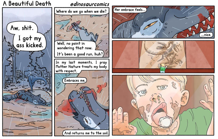 A Beautiful Death Aw, s---. @dinosaurcomics Her embrace feels... Where do we go when we die? I got my ass kicked. Well, no point in wondering that now. It's been a good run, huh? In my last moments, I pray Mother Nature treats my body with respect, Embraces me, And returns me to the soil. ...nice.