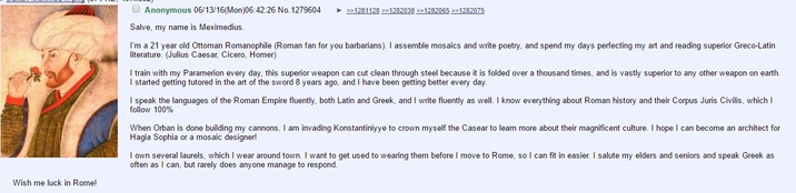 Anonymous 06/13/16(Mon)06:42:26 No. 1279604 >>1281128 >>1282038 >>1282065 >>1282075 Salve, my name is Meximedius. Wish me luck in Rome! I'm a 21 year old Ottoman Romanophile (Roman fan for you barbarians). I assemble mosaics and write poetry, and spend my days perfecting my art and reading superior Greco-Latin literature. (Julius Caesar, Cicero, Homer) I train with my Paramerion every day, this superior weapon can cut clean through steel because it is folded over a thousand times, and is vastly superior to any other weapon on earth. I started getting tutored in the art of the sword 8 years ago, and I have been getting better every day. I speak the languages of the Roman Empire fluently, both Latin and Greek, and I write fluently as well. I know everything about Roman history and their Corpus Juris Civilis, which I follow 100% When Orban is done building my cannons, I am invading Konstantiniyye to crown myself the Casear to learn more about their magnificent culture. I hope I can become an architect for Hagia Sophia or a mosaic designer! I own several laurels, which I wear around town. I want to get used to wearing them before I move to Rome, so I can fit in easier. I salute my elders and seniors and speak Greek as often as I can, but rarely does anyone manage to respond.