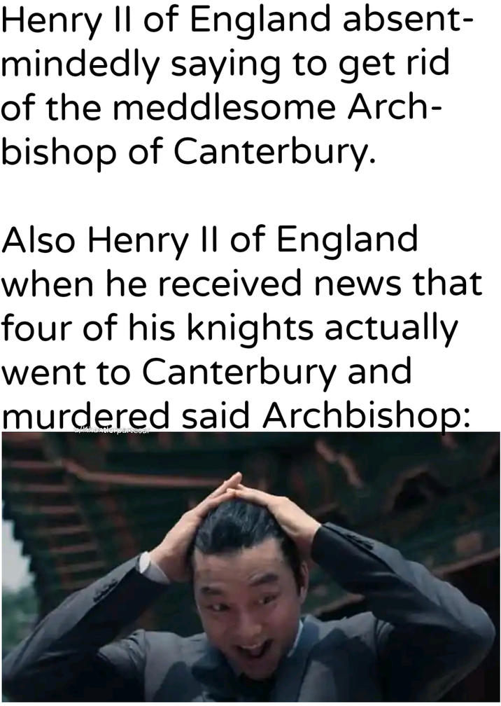 Henry II of England absent- mindedly saying to get rid of the meddlesome Arch- bishop of Canterbury. Also Henry II of England when he received news that four of his knights actually went to Canterbury and murdered said Archbishop: u/khantlerpartesar