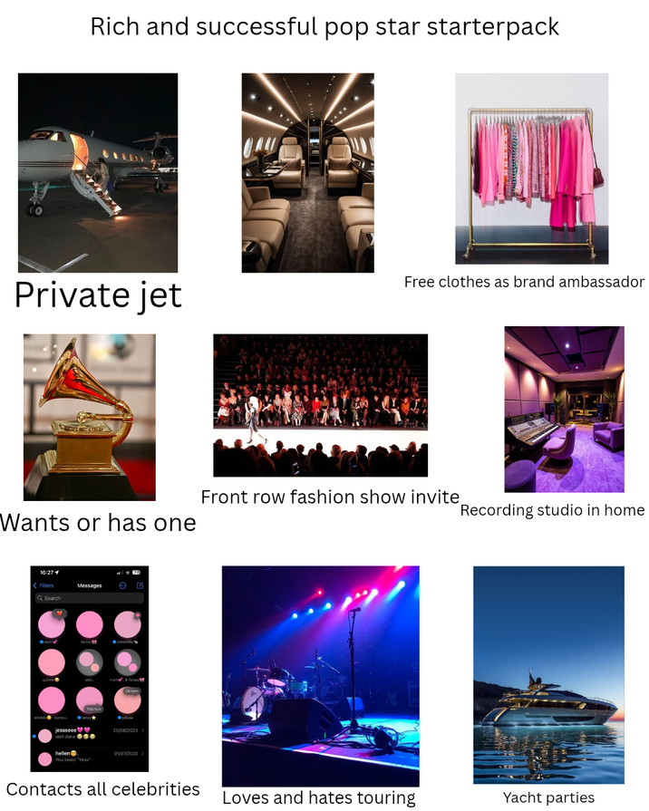 Rich and successful pop star starterpack Private jet Free clothes as brand ambassador Front row fashion show invite Recording studio in home Wants or has one 16:27 1 <Filters Q Search emelda Messages O mum faraaa chinchilla mum&faraaa This hun ●julasa jessseee♥♥ well done e hellen. You loved "Yess" 25/08/2023 > 01/07/2023 > Contacts all celebrities Loves and hates touring Yacht parties