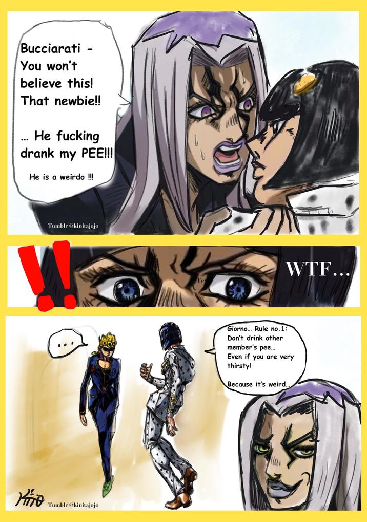 Bucciarati - You won't believe this! That newbie!! ... He f------ drank my PEE!!! He is a weirdo !!! Tumblr @kinitajojo W KiTo Tumblr @kinitajojo Te W--... Giorno... Rule no.1: Don't drink other member's pee... Even if you are very thirsty! Because it's weird...