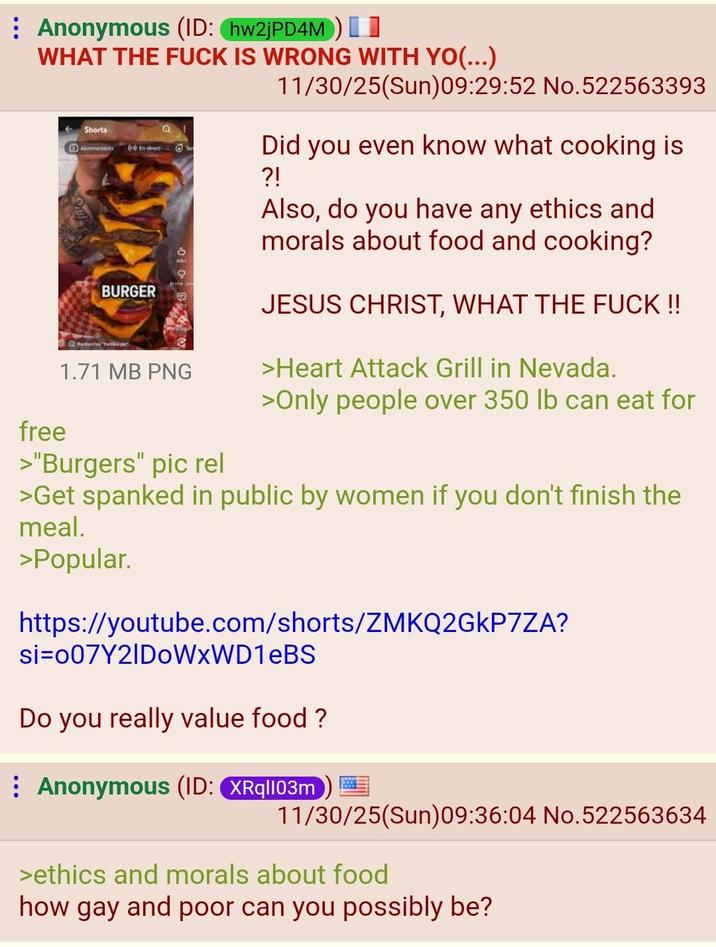 Anonymous (ID: hw2jPD4M) WHAT THE F--- IS WRONG WITH YO(...) free Shorts 0-0 En divent BURGER O 1.71 MB PNG >"Burgers" pic rel 11/30/25(Sun)09:29:52 No.522563393 Did you even know what cooking is ?! Also, do you have any ethics and morals about food and cooking? JESUS CHRIST, WHAT THE F--- !! >Heart Attack Grill in Nevada. >Only people over 350 lb can eat for >Get spanked in public by women if you don't finish the meal. >Popular. https://youtube.com/shorts/ZMKQ2GkP7ZA? si 007Y21DoWxWD1eBS Do you really value food? Anonymous (ID: XRq|103m 11/30/25(Sun)09:36:04 No.522563634 >ethics and morals about food how gay and poor can you possibly be?