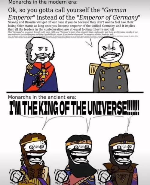 Monarchs in the modern era: Ok, so you gotta call yourself the "German Emperor" instead of the "Emperor of Germany" Saxony and Bavaria will get off our case if you do because they don't wanna feel like their " losing thier status as king once you become emperor of the unified Germany, and it implies that all the leaders in the confederation are at equal footing (they're not lol) Monarchs in the ancient era: I'M THE KING OF THE UNIVERS