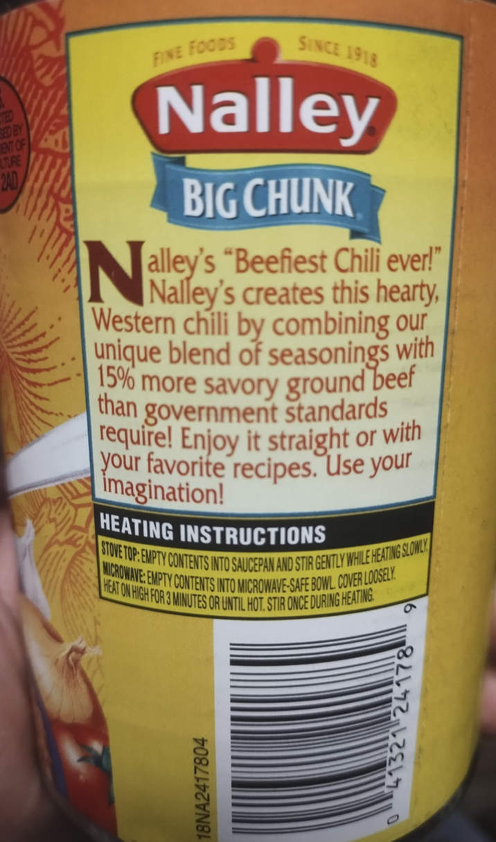 18NA2417804 TED SED BY ENT OF LTURE 2AD N FINE FOODS SINCE 1918 Nalley BIG CHUNK alley's "Beefiest Chili ever!" Nalley's creates this hearty, Western chili by combining our unique blend of seasonings with 15% more savory ground beef than government standards require! Enjoy it straight or with your favorite recipes. Use your imagination! HEATING INSTRUCTIONS STOVE TOP: EMPTY CONTENTS INTO SAUCEPAN AND STIR GENTLY WHILE HEATING SLOWLY MICROWAVE: EMPTY CONTENTS INTO MICROWAVE-SAFE BOWL. COVER LOOSELY HEAT ON HIGH FOR 3 MINUTES OR UNTIL HOT. STIR ONCE DURING HEATING 41321 24178