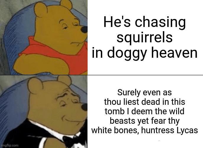 He's chasing squirrels in doggy heaven imgflip.com Surely even as thou liest dead in this tomb I deem the wild beasts yet fear thy white bones, huntress Lycas