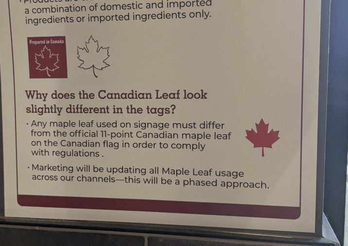 a combination of domestic and imported ingredients or imported ingredients only. Prepared in Canada Why does the Canadian Leaf look slightly different in the tags? • Any maple leaf used on signage must differ from the official 11-point Canadian maple leaf on the Canadian flag in order to comply with regulations. • Marketing will be updating all Maple Leaf usage across our channels-this will be a phased approach.