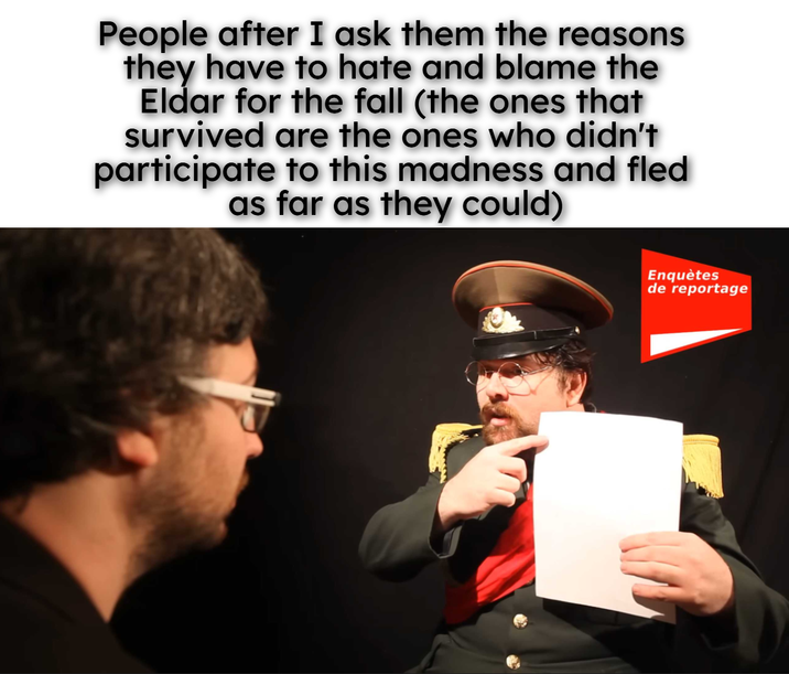 People after I ask them the reasons they have to hate and blame the Eldar for the fall (the ones that survived are the ones who didn't participate to this madness and fled as far as they could) Enquètes de reportage