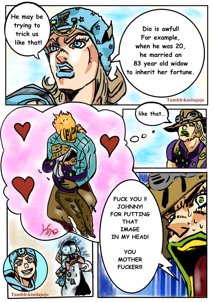 He may be trying to trick us like that! Dio is awful! For example, when he was 20, he married an 83 year old widow to inherit her fortune. like that... Tumblr:kinitajojo m Vije F--- YOU !! JOHNNY! FOR PUTTING THAT IMAGE IN MY HEAD! Tumblr:kinitajojo YOU M------------!!!