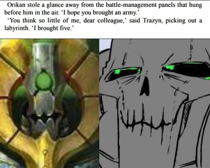 Orikan stole a glance away from the battle-management panels that hung before him in the air. 'I hope you brought an army.' 'You think so little of me, dear colleague,' said Trazyn, picking out a labyrinth. 'I brought five.'