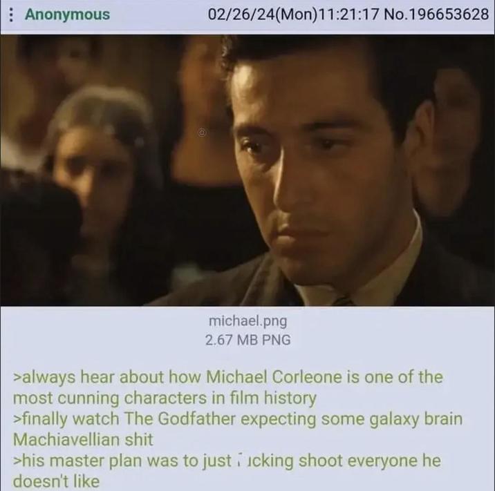 Anonymous 02/26/24(Mon)11:21:17 No.196653628 michael.png 2.67 MB PNG >always hear about how Michael Corleone is one of the most cunning characters in film history >finally watch The Godfather expecting some galaxy brain Machiavellian s--- >his master plan was to just icking shoot everyone he doesn't like