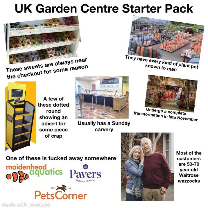 UK Garden Centre Starter Pack These sweets are always near the checkout for some reason SPECIAL OFFER A few of these dotted round showing an SPECIAL advert for some piece of crap Carvery They have every kind of plant pot known to man Undergo a complete transformation in late November Usually has a Sunday carvery One of these is tucked away somewhere maidenhead aquatics Pavers Feel Great Footwear. Most of the customers are 50-70 year old Waitrose wazzocks ESTO 1968 PetsCorner made with mematic