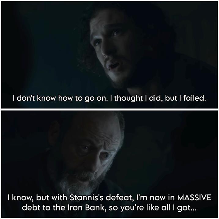 I don't know how to go on. I thought I did, but I failed. I know, but with Stannis's defeat, I'm now in MASSIVE debt to the Iron Bank, so you're like all I got...
