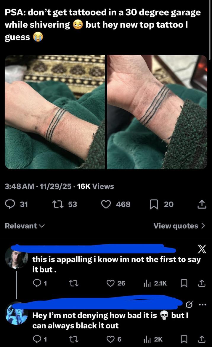 PSA: don't get tattooed in a 30 degree garage while shivering guess but hey new tøp tattoo I - • 3:48 AM 11/29/25 16K Views Q 31 53 Relevant 468 ☐ 20 View quotes > X this is appalling i know im not the first to say it but. Q1 27 26 ılı 2.1K Hey I'm not denying how bad it is can always black it out Q1 27 but I 6 ılı 2K 1