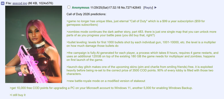 File: asscod.jpg (86 KB, 1024x576) Anonymous 11/29/25(Sat) 17:32:18 No.727142645 [Reply] Call of Duty 2026 predictions: >game no longer has unique titles, just eternal "Call of Duty" which is a $99 a year subscription ($59 for gamepass subscribers) >zombies mode continues the dark aether story, part 483. there is just one single map that you can unlock more parts of as you progress your battle pass (you did buy that, right?) >bullet leveling: levels for first 1000 bullets shot by each individual gun, 1001-10000, etc. the level is a multiplier on how much damage those bullets do >the campaign is fully Al-generated for each player, a process which takes 8 hours, requires 4 game restarts, and uses an additional 120GB on top of the existing 180 GB the game needs for multiplayer and zombies. happens on first launch of the game. >launch-day glitch makes one of the upcoming skins (pim and charlie from smiling friends) free. it is exploited heavily before being re-set to the correct price of 3500 COD points. 90% of every lobby is filled with those two characters. >new battle-royale mode on a modified version of stakeout >get 10,000 free COD points for upgrading a PC on your Microsoft account to Windows 11, another 5,000 for enabling Windows Backup. >i still buy it