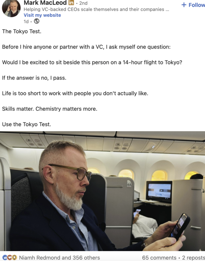 Mark MacLeod in. 2nd Helping VC-backed CEOs scale themselves and their companies ... Visit my website 1d. The Tokyo Test. Before I hire anyone or partner with a VC, I ask myself one question: Would I be excited to sit beside this person on a 14-hour flight to Tokyo? If the answer is no, I pass. Life is too short to work with people you don't actually like. Skills matter. Chemistry matters more. Use the Tokyo Test. CCO Niamh Redmond and 356 others B 4A 65 comments 2 reposts . + Follow