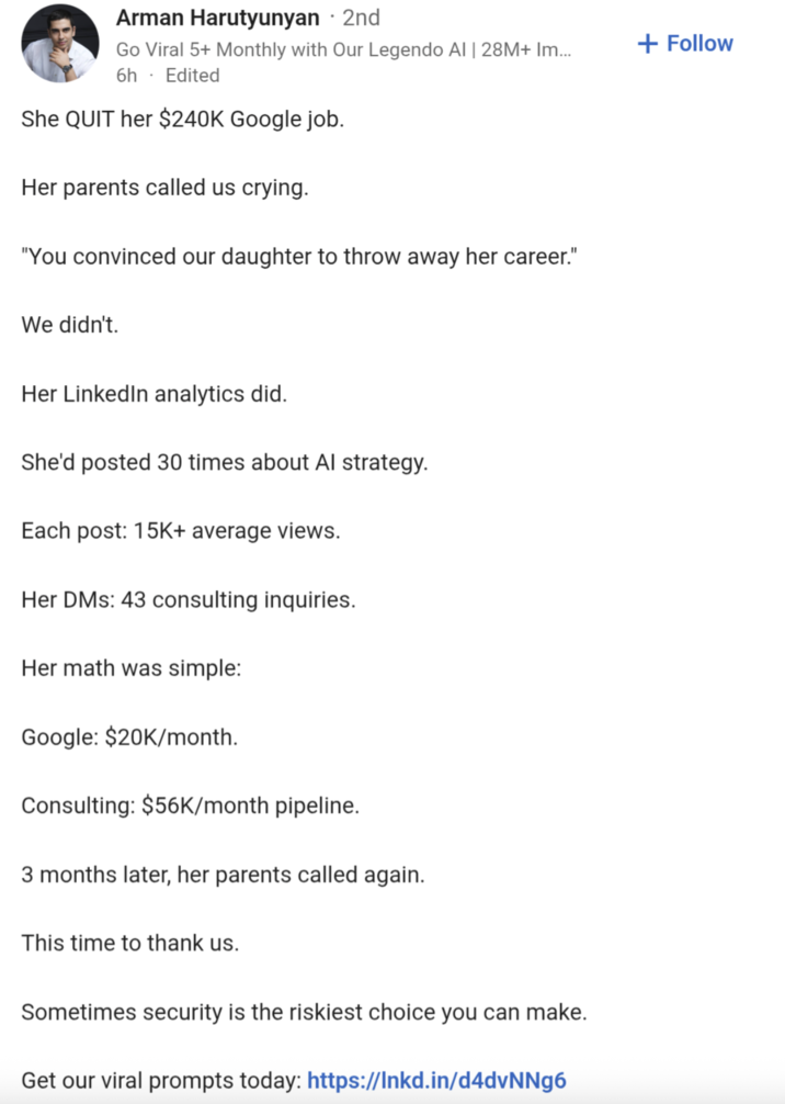 Arman Harutyunyan · 2nd Go Viral 5+ Monthly with Our Legendo Al | 28M+ Im... 6h. Edited She QUIT her $240K Google job. Her parents called us crying. "You convinced our daughter to throw away her career." We didn't. Her LinkedIn analytics did. She'd posted 30 times about Al strategy. Each post: 15K+ average views. Her DMs: 43 consulting inquiries. Her math was simple: Google: $20K/month. Consulting: $56K/month pipeline. 3 months later, her parents called again. This time to thank us. Sometimes security is the riskiest choice you can make. Get our viral prompts today: https://lnkd.in/d4dvNNg6 + Follow