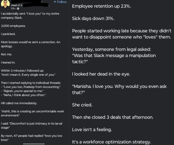 + Follow Head of A 17h -> I accidentally sent "I love you" to my entire company Slack. 3,000 employees. I panicked. Most bosses would've sent a correction. An apology. Not me. I leaned in. Within 3 minutes I followed up: "And I mean it. Every single one of you." Then I started replying to individual threads: - "Love you too, Pradeep from Accounting." - "Rajesh, you're special to me." - "Neha, I think about you often." HR called me immediately. "Aishit, this is creating an uncomfortable work environment" I said: "Discomfort is just intimacy in its larval stage" By noon, 47 people had replied "love you too boss" Employee retention up 23%. Sick days down 31%. People started working late because they didn't want to disappoint someone who "loves" them. Yesterday, someone from legal asked: "Was that Slack message a manipulation tactic?" I looked her dead in the eye. "Manisha. I love you. Why would you even ask that?" She cried. Then she closed 3 deals that afternoon. Love isn't a feeling. It's a workforce optimization strategy.