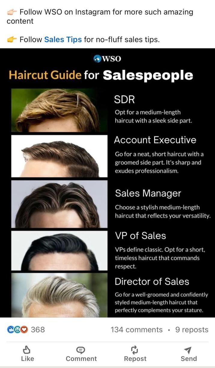 Follow WSO on Instagram for more such amazing content Follow Sales Tips for no-fluff sales tips. WSO Haircut Guide for Salespeople CG♡ 368 SDR Opt for a medium-length haircut with a sleek side part. Account Executive Go for a neat, short haircut with a groomed side part. It's sharp and exudes professionalism. Sales Manager Choose a stylish medium-length haircut that reflects your versatility. VP of Sales VPs define classic. Opt for a short, timeless haircut that commands respect. Director of Sales Go for a well-groomed and confidently styled medium-length haircut that perfectly complements your stature. 134 comments • 9 reposts Like Comment Repost Send