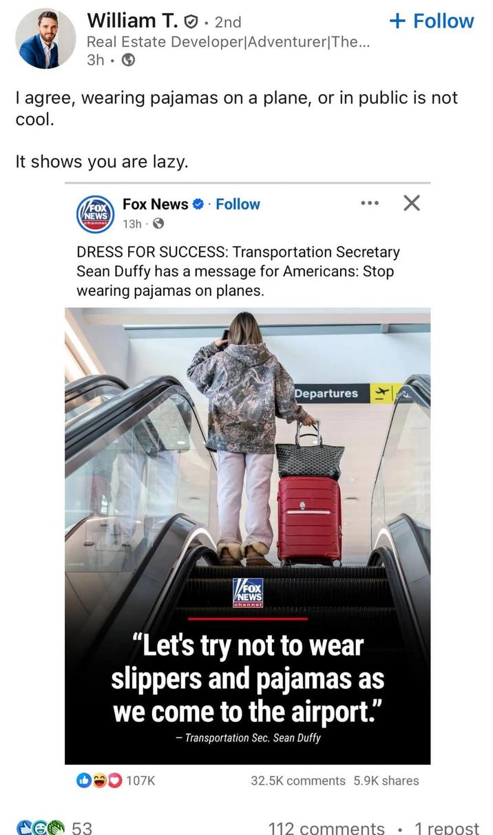 William T.. 2nd Real Estate Developer | Adventurer|The... 3h + Follow I agree, wearing pajamas on a plane, or in public is not cool. It shows you are lazy. FOX Fox News ❤ Follow NEWS channel 13h- ... DRESS FOR SUCCESS: Transportation Secretary Sean Duffy has a message for Americans: Stop wearing pajamas on planes. FOX NEWS channel Departures "Let's try not to wear slippers and pajamas as we come to the airport." - Transportation Sec. Sean Duffy 13 107K 53 32.5K comments 5.9K shares 112 comments ° 1 repost