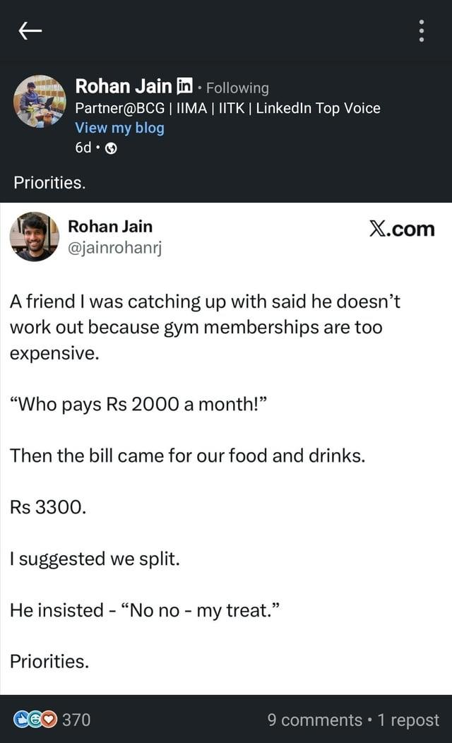 Rohan Jain in ⚫ Following Partner@BCG | IIMA | IITK | LinkedIn Top Voice View my blog 6d-> Priorities. Rohan Jain @jainrohanrj X.com A friend I was catching up with said he doesn't work out because gym memberships are too expensive. "Who pays Rs 2000 a month!" Then the bill came for our food and drinks. Rs 3300. I suggested we split. He insisted "No no - my treat." Priorities. - 370 9 comments 1 repost