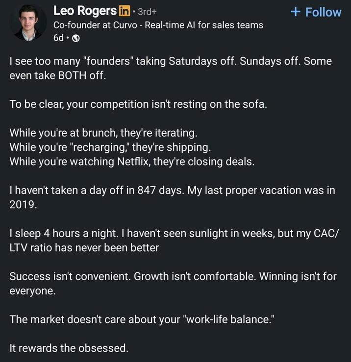 Leo Rogers in · 3rd+ Co-founder at Curvo - Real-time Al for sales teams 6d. + Follow I see too many "founders" taking Saturdays off. Sundays off. Some even take BOTH off. To be clear, your competition isn't resting on the sofa. While you're at brunch, they're iterating. While you're "recharging," they're shipping. While you're watching Netflix, they're closing deals. I haven't taken a day off in 847 days. My last proper vacation was in 2019. I sleep 4 hours a night. I haven't seen sunlight in weeks, but my CAC/ LTV ratio has never been better Success isn't convenient. Growth isn't comfortable. Winning isn't for everyone. The market doesn't care about your "work-life balance." It rewards the obsessed.