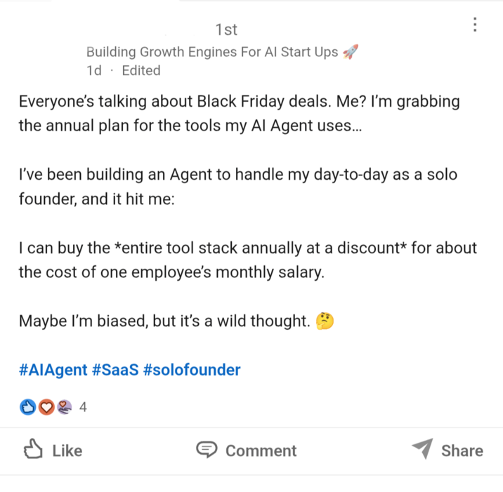 1st Building Growth Engines For Al Start Ups 1d. Edited Everyone's talking about Black Friday deals. Me? I'm grabbing. the annual plan for the tools my Al Agent uses... I've been building an Agent to handle my day-to-day as a solo founder, and it hit me: I can buy the *entire tool stack annually at a discount* for about the cost of one employee's monthly salary. Maybe I'm biased, but it's a wild thought. #AlAgent #SaaS #solofounder ✓ Like Comment Share