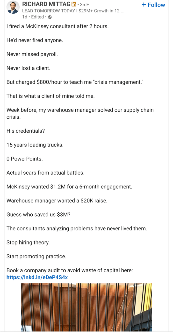 RICHARD MITTAG in ⚫ 3rd+ • LEAD TOMORROW TODAY I $29M+ Growth in 12 ... 1d. Edited I fired a McKinsey consultant after 2 hours. He'd never fired anyone. Never missed payroll. Never lost a client. But charged $800/hour to teach me "crisis management." That is what a client of mine told me. + Follow Week before, my warehouse manager solved our supply chain crisis. His credentials? 15 years loading trucks. 0 PowerPoints. Actual scars from actual battles. McKinsey wanted $1.2M for a 6-month engagement. Warehouse manager wanted a $20K raise. Guess who saved us $3M? The consultants analyzing problems have never lived them. Stop hiring theory. Start promoting practice. Book a company audit to avoid waste of capital here: https://lnkd.in/eDeP4S4x