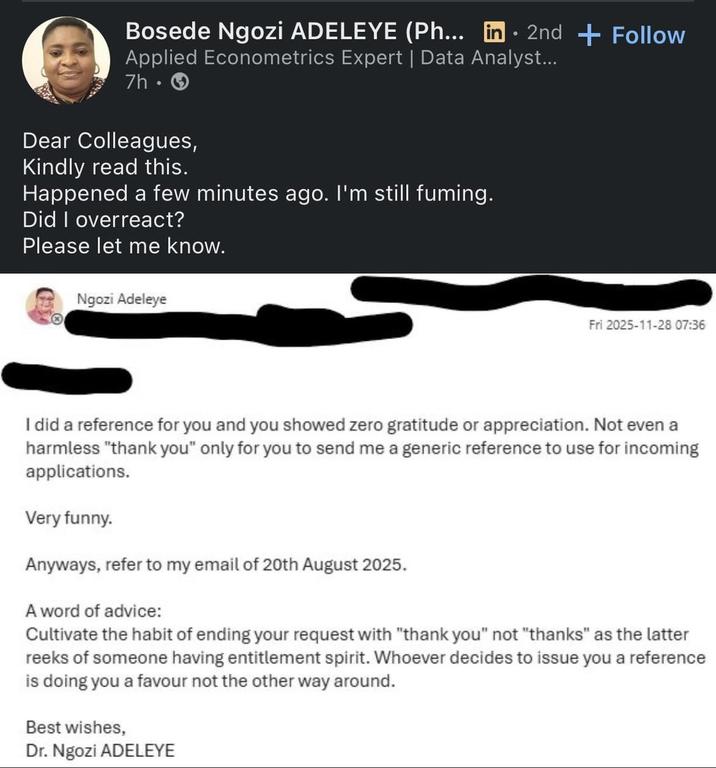 Bosede Ngozi ADELEYE (Ph... in·2nd + Follow Applied Econometrics Expert | Data Analyst... 7h-> Dear Colleagues, Kindly read this. Happened a few minutes ago. I'm still fuming. Did I overreact? Please let me know. Ngozi Adeleye Fri 2025-11-28 07:36 I did a reference for you and you showed zero gratitude or appreciation. Not even a harmless "thank you" only for you to send me a generic reference to use for incoming applications. Very funny. Anyways, refer to my email of 20th August 2025. A word of advice: Cultivate the habit of ending your request with "thank you" not "thanks" as the latter reeks of someone having entitlement spirit. Whoever decides to issue you a reference is doing you a favour not the other way around. Best wishes, Dr. Ngozi ADELEYE