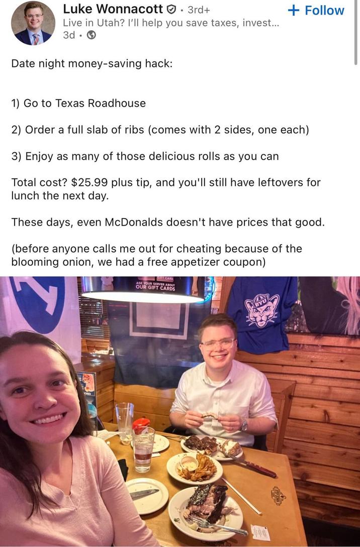 Luke Wonnacott . 3rd+ Live in Utah? I'll help you save taxes, invest... 3d. Date night money-saving hack: + Follow 1) Go to Texas Roadhouse 2) Order a full slab of ribs (comes with 2 sides, one each) 3) Enjoy as many of those delicious rolls as you can Total cost? $25.99 plus tip, and you'll still have leftovers for lunch the next day. These days, even McDonalds doesn't have prices that good. (before anyone calls me out for cheating because of the blooming onion, we had a free appetizer coupon) GIFT CARD ASK YOUR SERVER ABOUT OUR GIFT CARDS 1300