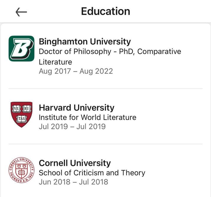 ← B Education Binghamton University Doctor of Philosophy - PhD, Comparative Literature Aug 2017 Aug 2022 - VERI Harvard University TAS Institute for World Literature Jul 2019 Jul 2019 IVERSIT 4.D. 18 1865 A Cornell University School of Criticism and Theory Jun 2018 Jul 2018 -