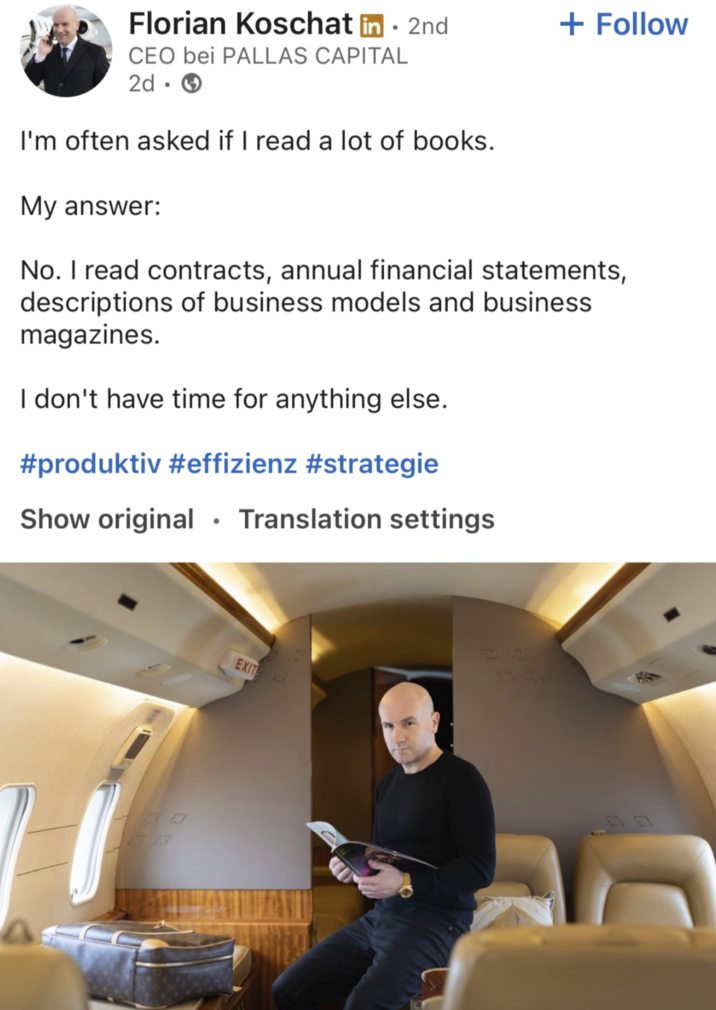 Florian Koschat in. 2nd + Follow CEO bei PALLAS CAPITAL 2d → I'm often asked if I read a lot of books. My answer: No. I read contracts, annual financial statements, descriptions of business models and business magazines. I don't have time for anything else. #produktiv #effizienz #strategie Show original ⚫Translation settings EXIT
