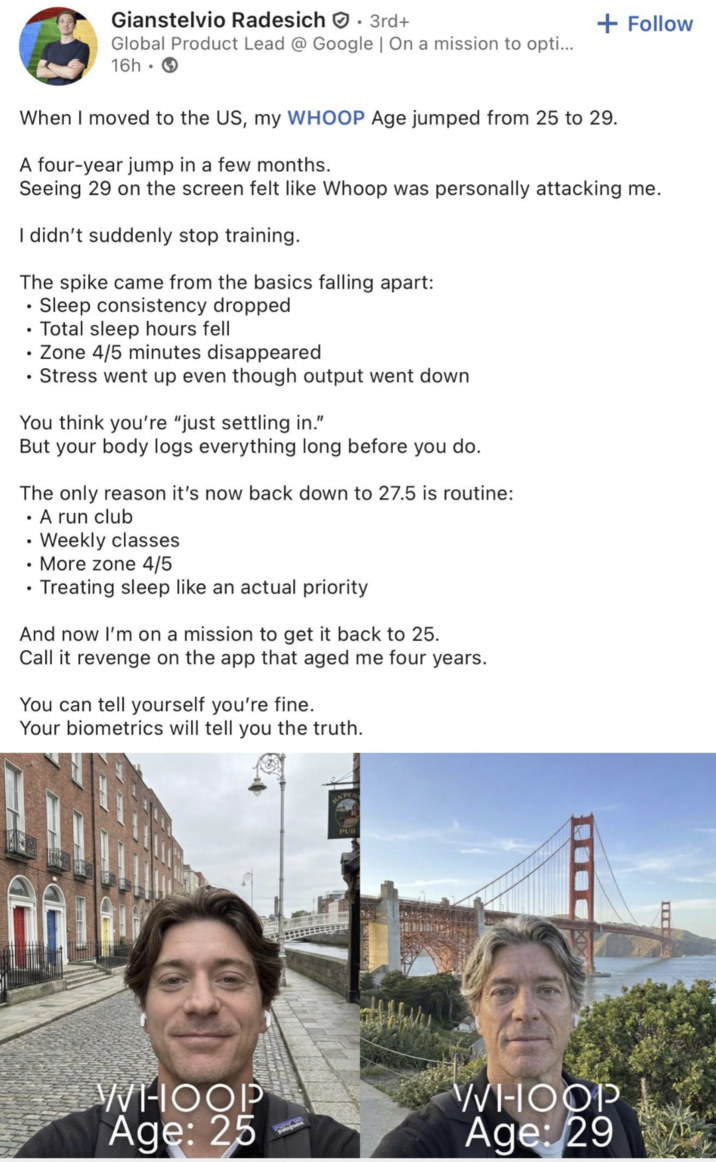 Gianstelvio Radesich. 3rd+ Global Product Lead @ Google | On a mission to opti... 16h + Follow When I moved to the US, my WHOOP Age jumped from 25 to 29. A four-year jump in a few months. Seeing 29 on the screen felt like Whoop was personally attacking me. I didn't suddenly stop training. The spike came from the basics falling apart: . • Sleep consistency dropped . Total sleep hours fell Zone 4/5 minutes disappeared Stress went up even though output went down You think you're "just settling in." But your body logs everything long before you do. The only reason it's now back down to 27.5 is routine: . • A run club Weekly classes More zone 4/5 • Treating sleep like an actual priority And now I'm on a mission to get it back to 25. Call it revenge on the app that aged me four years. You can tell yourself you're fine. Your biometrics will tell you the truth. WHOOP Age: 25 HAPEN PUB WHOOP Age: 29