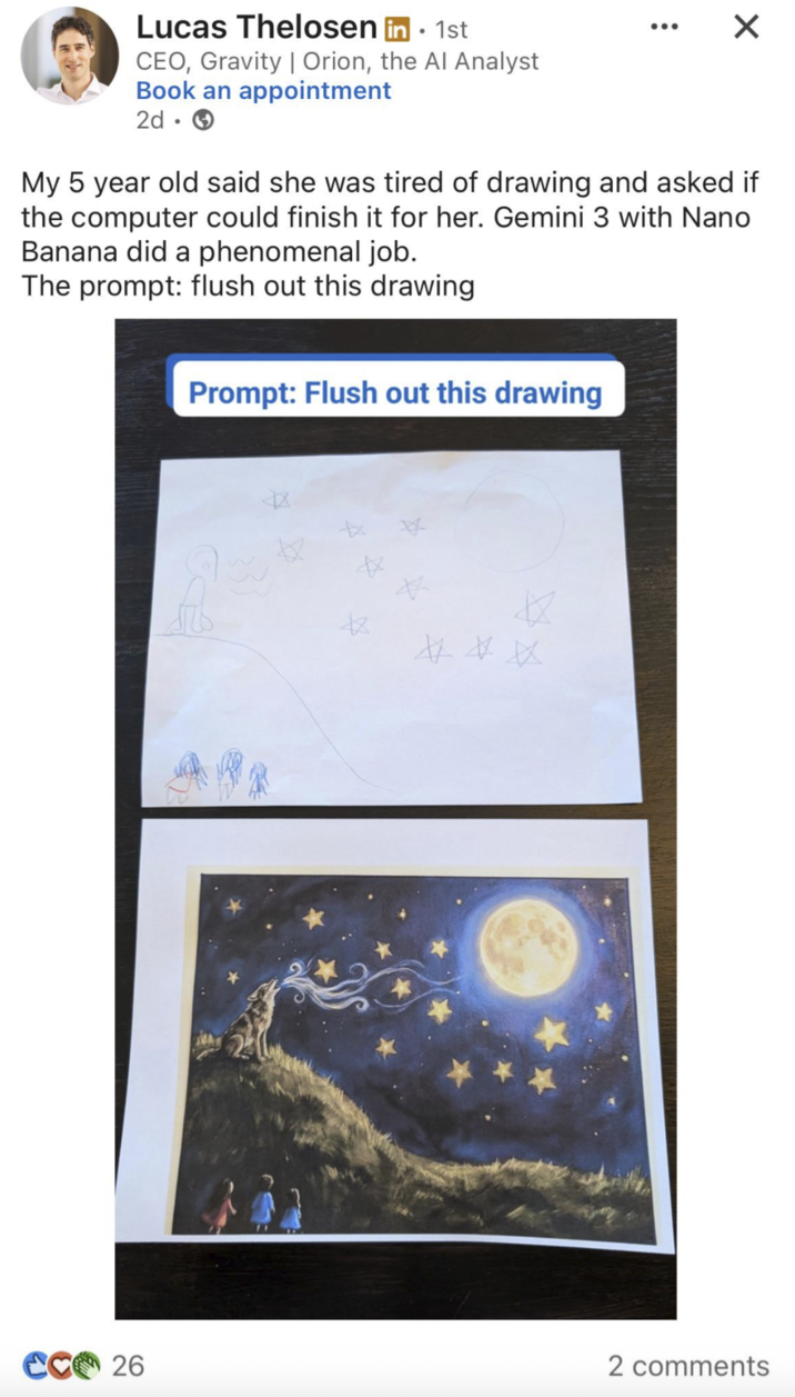 Lucas Thelosen in ⚫ 1st • CEO, Gravity | Orion, the Al Analyst Book an appointment 2d ☑ My 5 year old said she was tired of drawing and asked if the computer could finish it for her. Gemini 3 with Nano Banana did a phenomenal job. The prompt: flush out this drawing Prompt: Flush out this drawing ### CC 26 2 comments