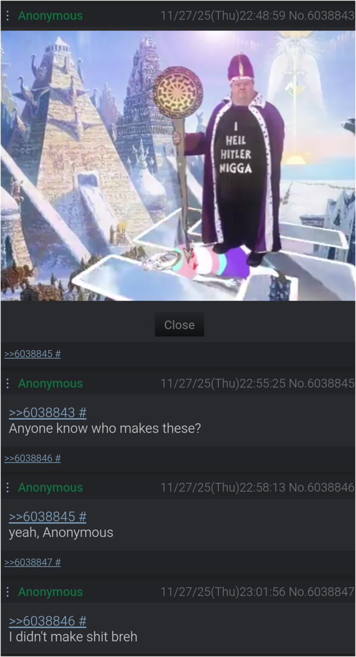 : Anonymous 11/27/25(Thu)22:48:59 No.6038843 >>6038845 # Close HEIL HITLER N---- 11/27/25(Thu)22:55:25 No.6038845 Anonymous >>6038843 # Anyone know who makes these? >>6038846 # Anonymous >>6038845 # 11/27/25(Thu)22:58:13 No.6038846 yeah, Anonymous >>6038847 # Anonymous >>6038846 # I didn't make s--- breh 11/27/25(Thu)23:01:56 No.6038847