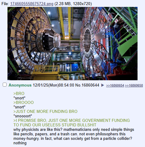 File: 1746605558675724.png (2.28 MB, 1280×720) Anonymous 12/01/25(Mon)08:54:00 No.16860644 >BRO *snort* >BROOOO *snort* >JUST ONE MORE FUNDING BRO *snoooort* >>16860654 >>16860658 >I PROMISE BRO, JUST ONE MORE GOVERNMENT FUNDING TO FUND OUR USELESS STUPID B------- why physicists are like this? mathematicians only need simple things like pencils, papers, and a trash can. not even philosophers this money-hungry. in fact, what can society get from a particle collider? nothing