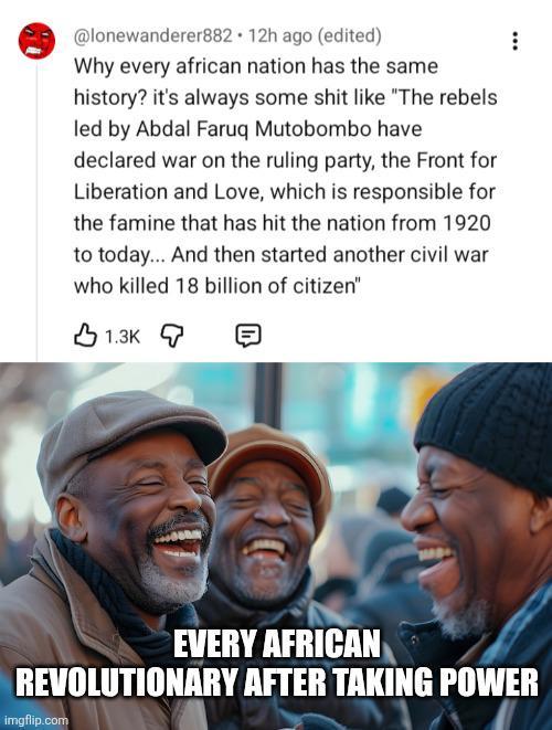 @lonewanderer882 12h ago (edited) Why every african nation has the same history? it's always some s--- like "The rebels led by Abdal Faruq Mutobombo have declared war on the ruling party, the Front for Liberation and Love, which is responsible for the famine that has hit the nation from 1920 to today... And then started another civil war who killed 18 billion of citizen" 1.3K EVERY AFRICAN REVOLUTIONARY AFTER TAKING POWER imgflip.com