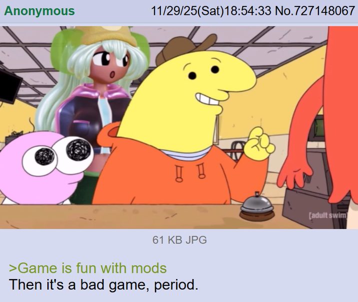 Anonymous 11/29/25(Sat) 18:54:33 No.727148067 61 KB JPG >Game is fun with mods Then it's a bad game, period. [adult swim