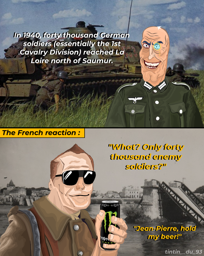 In 1940, forty thousand German soldiers (essentially the 1st Cavalry Division) reached La Loire north of Saumur. The French reaction: "What? Only forty thousand enemy soldiers?" TAURINE + GINSENG MON ENER "Jean-Pierre, hold my beer!" tintin_du_93