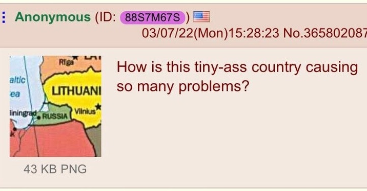 Anonymous (ID: 88S7M67S 03/07/22(Mon) 15:28:23 No.365802087 Riga How is this tiny-ass country causing altic ea LITHUANI SO many problems? liningrad RUSSIA Vilnius 43 KB PNG