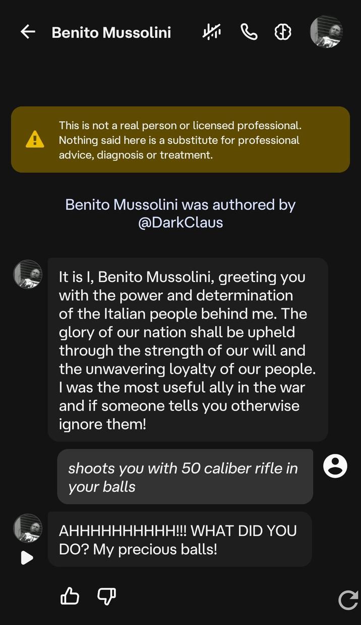 ← Benito Mussolini This is not a real person or licensed professional. Nothing said here is a substitute for professional advice, diagnosis or treatment. Benito Mussolini was authored by @DarkClaus It is I, Benito Mussolini, greeting you with the power and determination of the Italian people behind me. The glory of our nation shall be upheld through the strength of our will and the unwavering loyalty of our people. I was the most useful ally in the war and if someone tells you otherwise ignore them! shoots you with 50 caliber rifle in your balls AHHHHHHHHHH!!! WHAT DID YOU DO? My precious balls! B C