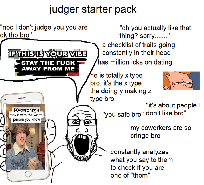 judger starter pack "noo I don't judge you you are ok tho bro" IF THIS IS YOUR VIBE STAY THE F--- AWAY FROM ME "oh you actually like that thing? sorry..." a checklist of traits going constantly in their head has million icks on dating he is totally x type bro. it's the x type the doing y making z POV:watching a movie with the worst person you know type bro "it's about people I "you safe bro" don't like bro" my coworkers are so cringe bro constantly analyzes what you say to them to check if you are one of "them"