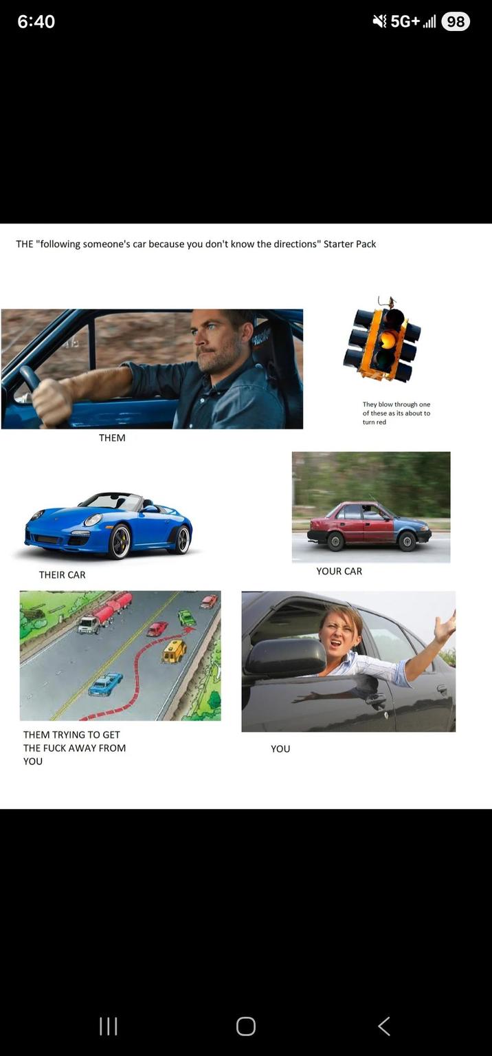 6:40 5G+98) THE "following someone's car because you don't know the directions" Starter Pack THEM YOUR CAR THEIR CAR THEM TRYING TO GET THE F--- AWAY FROM YOU YOU They blow through one of these as its about to turn red ||| O <